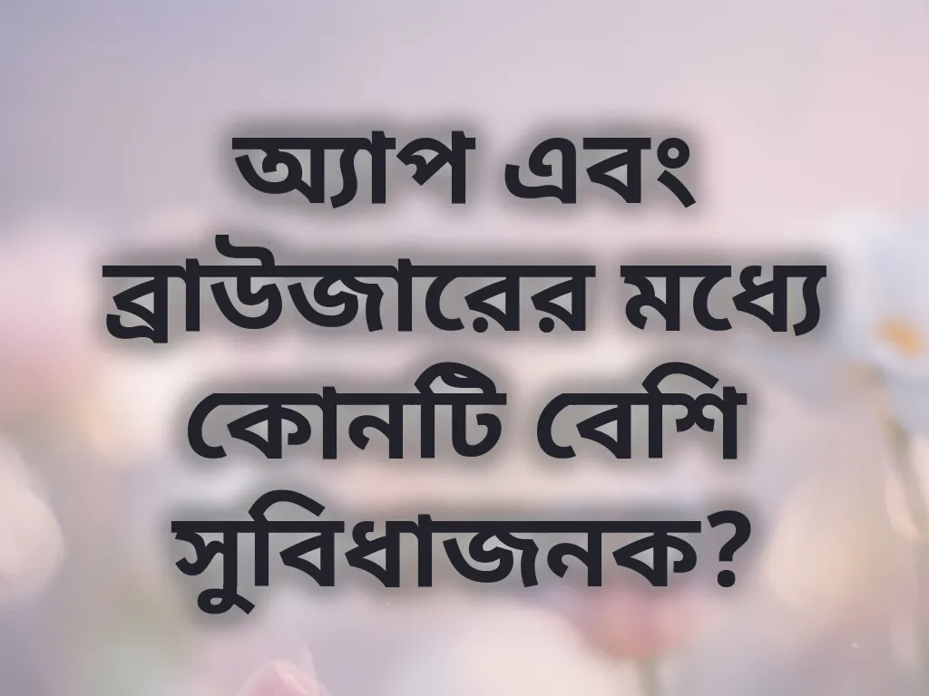 অ্যাপ এবং ব্রাউজারের মধ্যে কোনটি বেশি সুবিধাজনক?